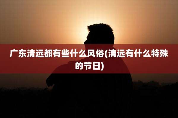 广东清远都有些什么风俗(清远有什么特殊的节日)