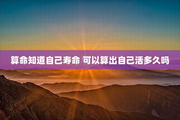 算命知道自己寿命 可以算出自己活多久吗