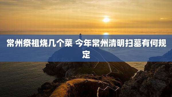 常州祭祖烧几个菜 今年常州清明扫墓有何规定