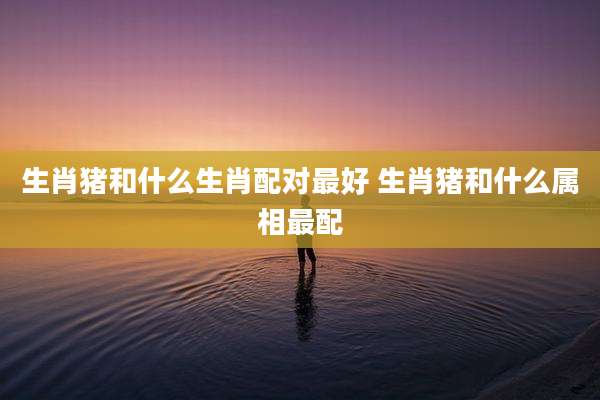 生肖猪和什么生肖配对最好 生肖猪和什么属相最配