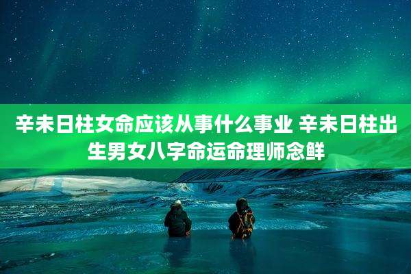 辛未日柱女命应该从事什么事业 辛未日柱出生男女八字命运命理师念鲜