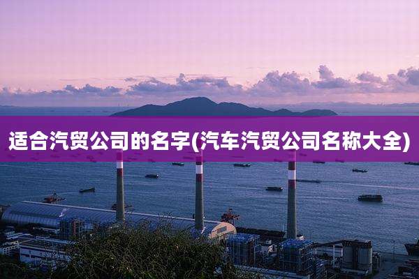适合汽贸公司的名字(汽车汽贸公司名称大全)