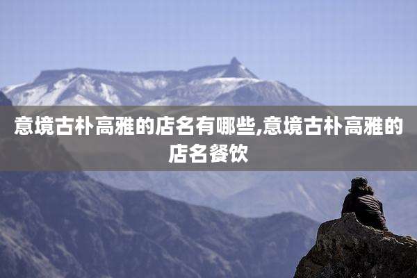 意境古朴高雅的店名有哪些,意境古朴高雅的店名餐饮