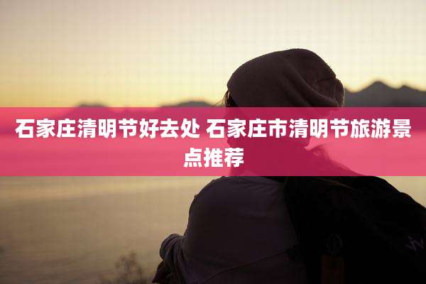 石家庄清明节好去处 石家庄市清明节旅游景点推荐