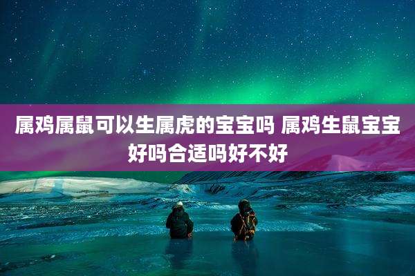 属鸡属鼠可以生属虎的宝宝吗 属鸡生鼠宝宝好吗合适吗好不好