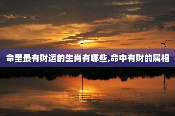 命里最有财运的生肖有哪些,命中有财的属相