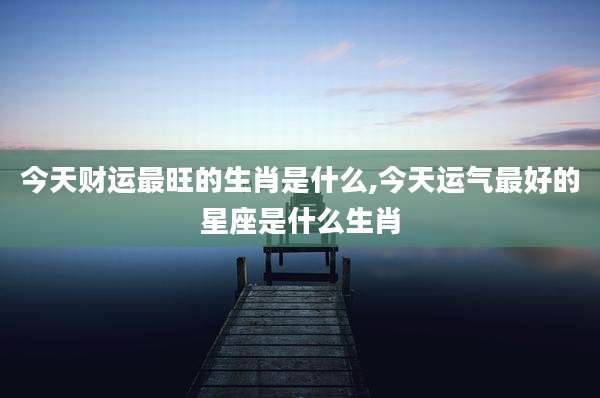今天财运最旺的生肖是什么,今天运气最好的星座是什么生肖