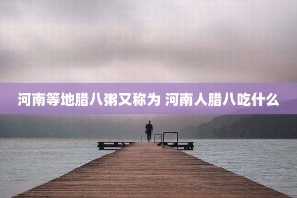 河南等地腊八粥又称为 河南人腊八吃什么