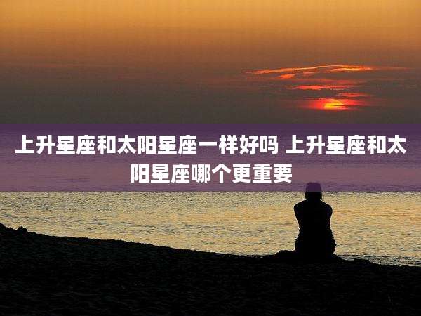 上升星座和太阳星座一样好吗 上升星座和太阳星座哪个更重要