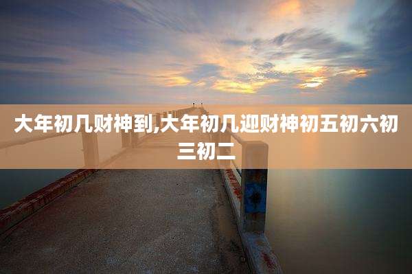 大年初几财神到,大年初几迎财神初五初六初三初二
