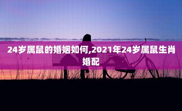 24岁属鼠的婚姻如何,2021年24岁属鼠生肖婚配