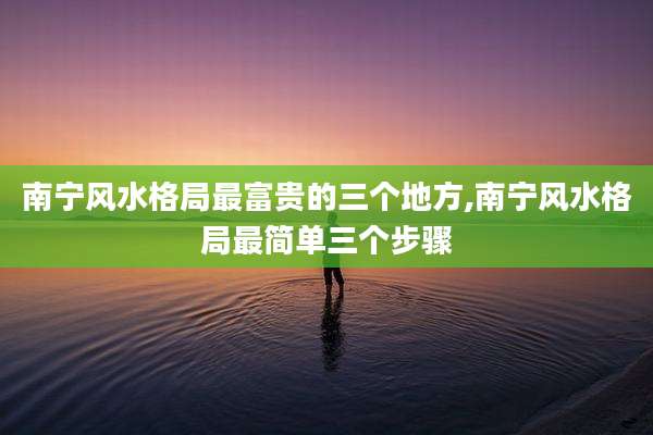 南宁风水格局最富贵的三个地方,南宁风水格局最简单三个步骤