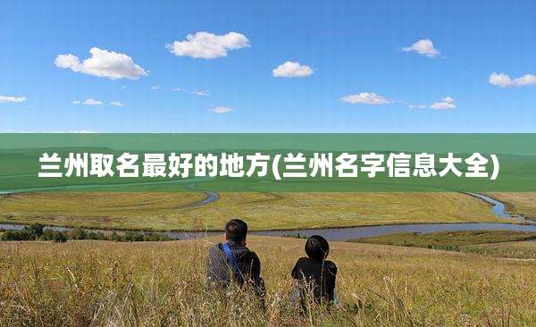 兰州取名最好的地方(兰州名字信息大全)