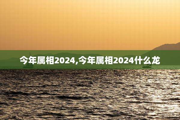今年属相2024,今年属相2024什么龙