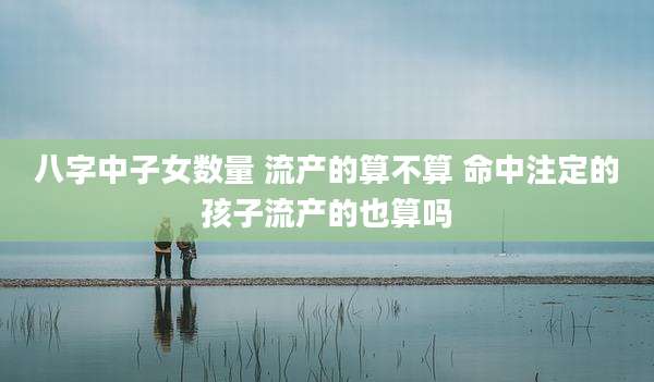 八字中子女数量 流产的算不算 命中注定的孩子流产的也算吗
