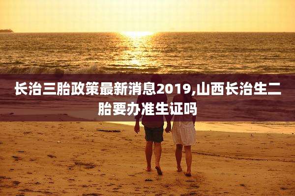 长治三胎政策最新消息2019,山西长治生二胎要办准生证吗