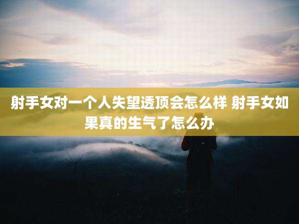 射手女对一个人失望透顶会怎么样 射手女如果真的生气了怎么办
