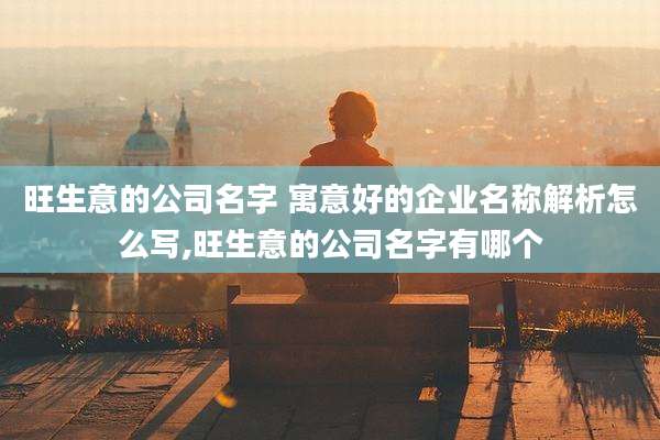 旺生意的公司名字 寓意好的企业名称解析怎么写,旺生意的公司名字有哪个