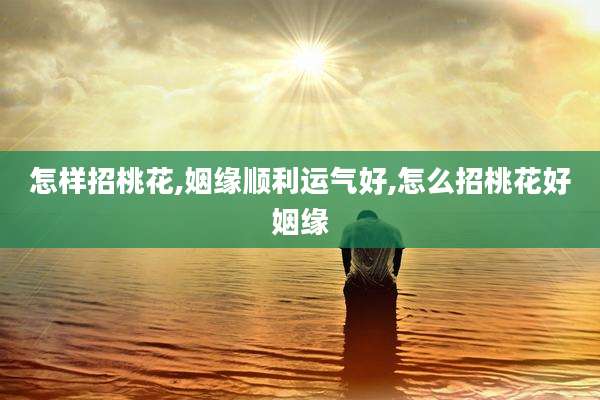 怎样招桃花,姻缘顺利运气好,怎么招桃花好姻缘