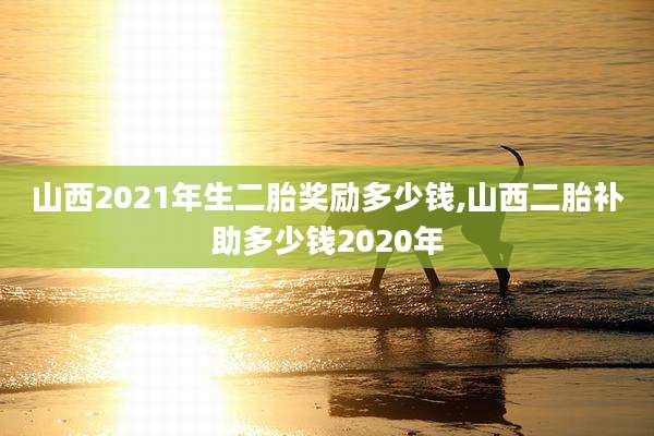 山西2021年生二胎奖励多少钱,山西二胎补助多少钱2020年