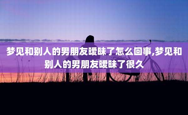 梦见和别人的男朋友暧昧了怎么回事,梦见和别人的男朋友暧昧了很久