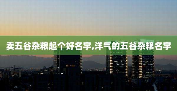 卖五谷杂粮起个好名字,洋气的五谷杂粮名字