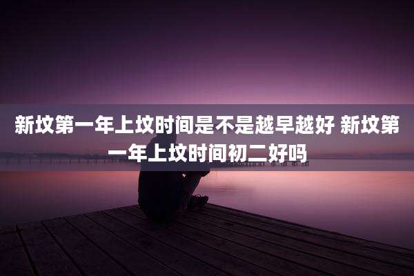 新坟第一年上坟时间是不是越早越好 新坟第一年上坟时间初二好吗