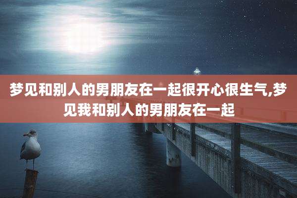 梦见和别人的男朋友在一起很开心很生气,梦见我和别人的男朋友在一起