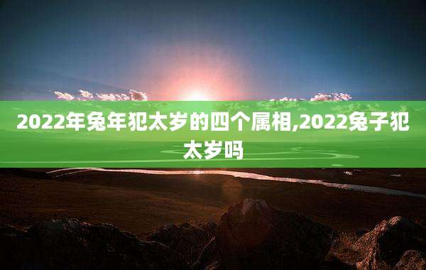 2022年兔年犯太岁的四个属相,2022兔子犯太岁吗