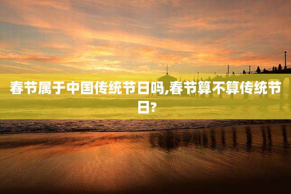 春节属于中国传统节日吗,春节算不算传统节日?
