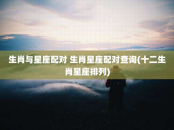 生肖与星座配对 生肖星座配对查询(十二生肖星座排列)