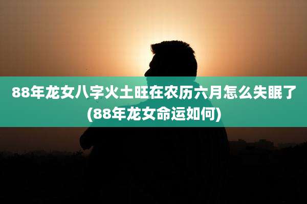 88年龙女八字火土旺在农历六月怎么失眠了(88年龙女命运如何)