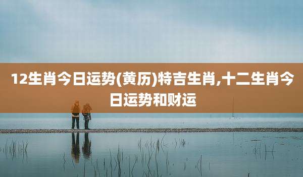 12生肖今日运势(黄历)特吉生肖,十二生肖今日运势和财运
