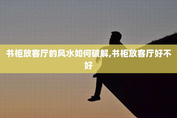书柜放客厅的风水如何破解,书柜放客厅好不好