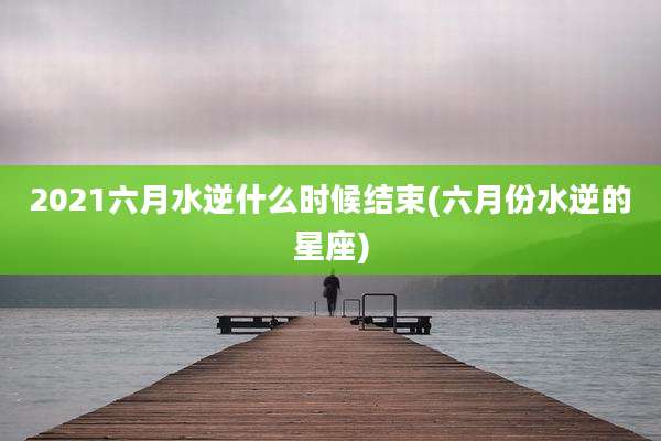 2021六月水逆什么时候结束(六月份水逆的星座)