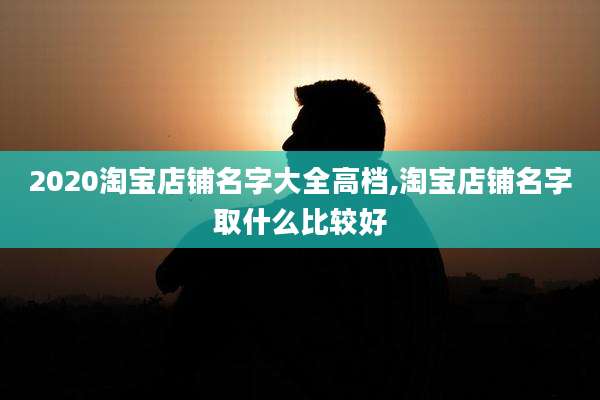 2020淘宝店铺名字大全高档,淘宝店铺名字取什么比较好