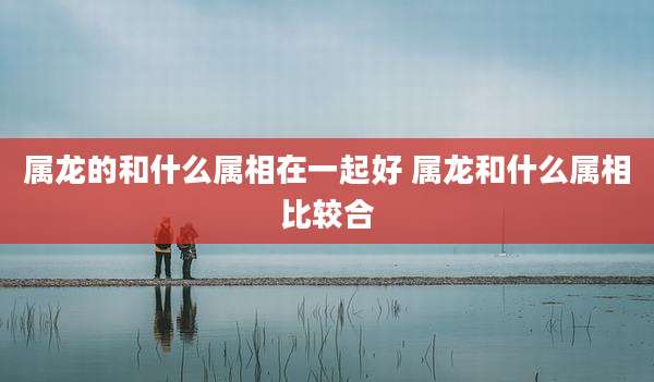 属龙的和什么属相在一起好 属龙和什么属相比较合