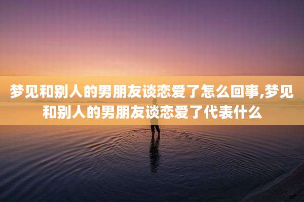梦见和别人的男朋友谈恋爱了怎么回事,梦见和别人的男朋友谈恋爱了代表什么
