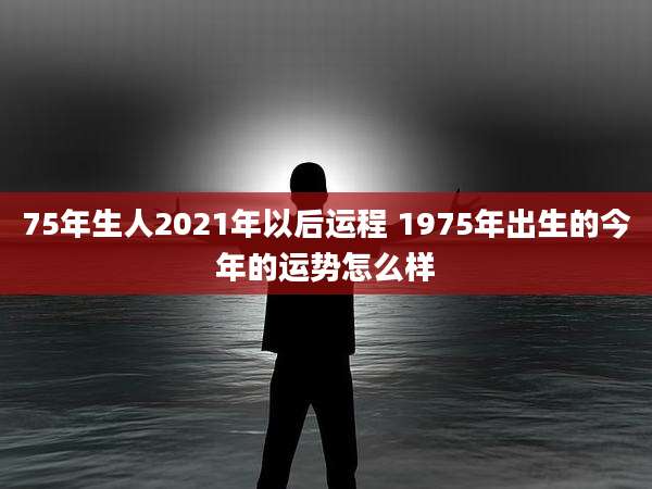 75年生人2021年以后运程 1975年出生的今年的运势怎么样