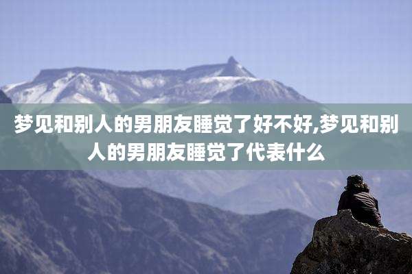 梦见和别人的男朋友睡觉了好不好,梦见和别人的男朋友睡觉了代表什么