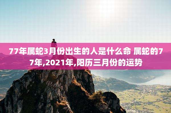 77年属蛇3月份出生的人是什么命 属蛇的77年,2021年,阳历三月份的运势