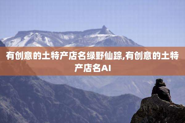 有创意的土特产店名绿野仙踪,有创意的土特产店名AI