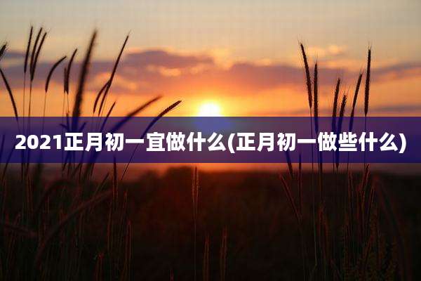 2021正月初一宜做什么(正月初一做些什么)