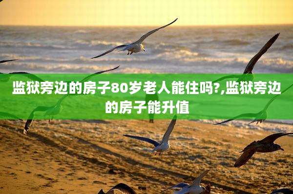 监狱旁边的房子80岁老人能住吗?,监狱旁边的房子能升值