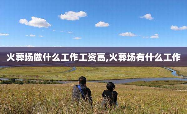 火葬场做什么工作工资高,火葬场有什么工作