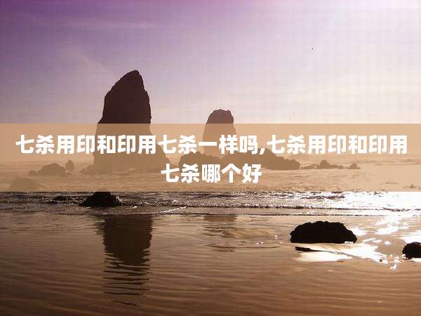 七杀用印和印用七杀一样吗,七杀用印和印用七杀哪个好