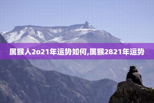 属猴人2o21年运势如何,属猴2821年运势