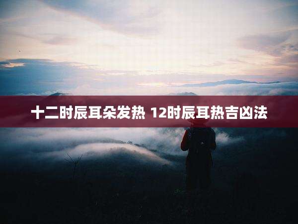 十二时辰耳朵发热 12时辰耳热吉凶法