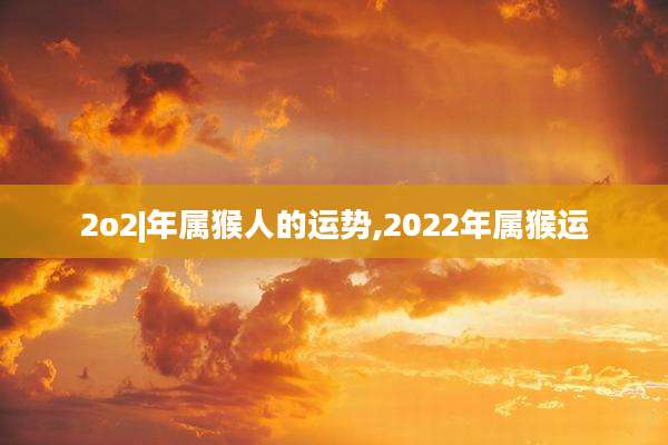 2o2|年属猴人的运势,2022年属猴运