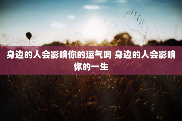 身边的人会影响你的运气吗 身边的人会影响你的一生